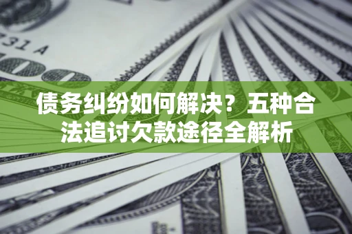 济南债务纠纷如何解决？五种合法追讨欠款途径全解析