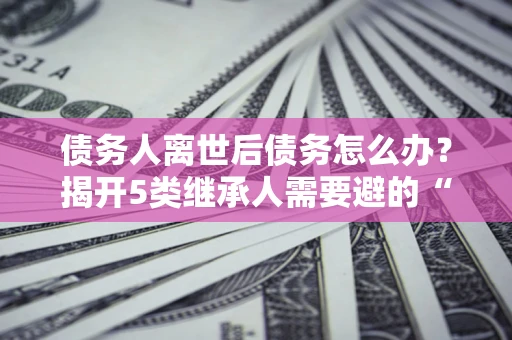济南债务人离世后债务怎么办？揭开5类继承人需要避的“坑”