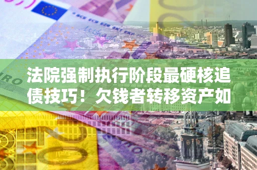 济南法院强制执行阶段最硬核追债技巧！欠钱者转移资产如何破解？