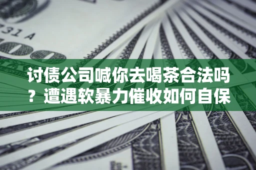 济南讨债公司喊你去喝茶合法吗？遭遇软暴力催收如何自保？