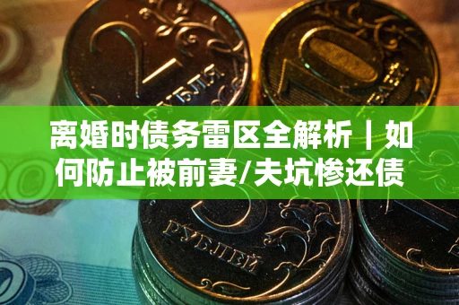济南离婚时债务雷区全解析｜如何防止被前妻/夫坑惨还债？